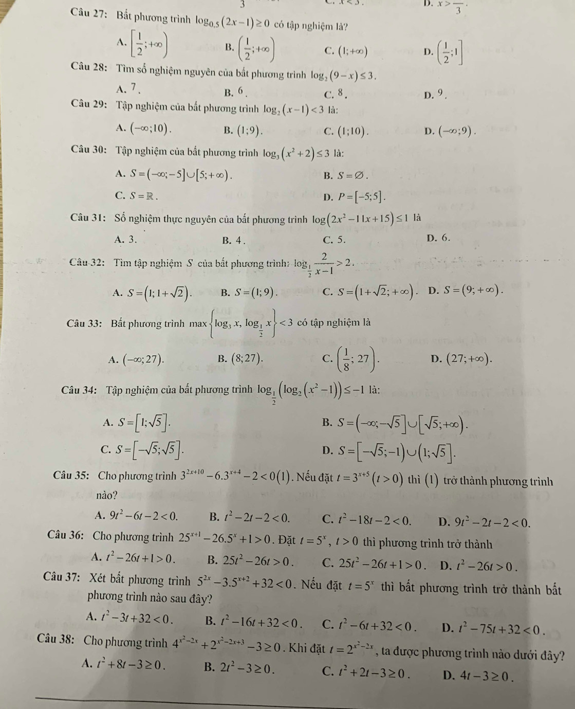 D. x>frac 3·
Câu 27: Bất phương trình log _0.5(2x-1)≥ 0 có tập nghiệm là?
A. [ 1/2 ;+∈fty ) B. ( 1/2 ;+∈fty ) C. (1;+∈fty )
D. ( 1/2 ;1]
Câu 28: Tìm số nghiệm nguyên của bất phương trình log _2(9-x)≤ 3.
A. 7 . B. 6 . C.8 .
D. 9.
Câu 29: Tập nghiệm của bất phương trình log _2(x-1)<3</tex> là:
A. (-∈fty ;10). B. (1;9). C. (1;10). D. (-∈fty ;9).
Câu 30: Tập nghiệm của bất phương trình log _3(x^2+2)≤ 3 là:
A. S=(-∈fty ;-5]∪ [5;+∈fty ). B. S=varnothing .
C. S=R. D. P=[-5;5].
Câu 31: Số nghiệm thực nguyên của bắt phương trình log (2x^2-11x+15)≤ 1 là
A. 3. B. 4 . C. 5. D. 6.
Câu 32: Tìm tập nghiệm S của bất phương trình: log _ 1/2  2/x-1 >2.
A. S=(1;1+sqrt(2)). B. S=(1;9). C. S=(1+sqrt(2);+∈fty ) D. S=(9;+∈fty ).
Câu 33: Bất phương trình max log _3x,log _ 1/2 x <3</tex> có tập nghiệm là
A. (-∈fty ;27). B. (8;27). C. ( 1/8 ;27). D. (27;+∈fty ).
Câu 34: Tập nghiệm của bất phương trình log _ 1/2 (log _2(x^2-1))≤ -1 là:
A. S=[1;sqrt(5)]. S=(-∈fty ;-sqrt(5)]∪ [sqrt(5);+∈fty ).
B.
C. S=[-sqrt(5);sqrt(5)]. S=[-sqrt(5);-1)∪ (1;sqrt(5)].
D.
Câu 35: Cho phương trình 3^(2x+10)-6.3^(x+4)-2<0(1). Nếu đặt t=3^(x+5)(t>0) thì (1) trở thành phương trình
nào?
A. 9t^2-6t-2<0. B. t^2-2t-2<0. C. t^2-18t-2<0. D. 9t^2-2t-2<0.
Câu 36: Cho phương trình 25^(x+1)-26.5^x+1>0. Đặt t=5^x,t>0 thì phương trình trở thành
A. t^2-26t+1>0. B. 25t^2-26t>0. C. 25t^2-26t+1>0 D. t^2-26t>0.
Câu 37: Xét bất phương trình 5^(2x)-3.5^(x+2)+32<0</tex> . Nếu đặt t=5^x thì bất phương trình trở thành bất
phương trình nào sau đây?
A. t^2-3t+32<0. B. t^2-16t+32<0. C. t^2-6t+32<0. D. t^2-75t+32<0.
Câu 38: Cho phương trình 4^(x^2)-2x+2^(x^2)-2x+3-3≥ 0. Khi đặt t=2^(x^2)-2x , ta được phương trình nào dưới đây?
A. t^2+8t-3≥ 0. B. 2t^2-3≥ 0. C. t^2+2t-3≥ 0. D. 4t-3≥ 0.