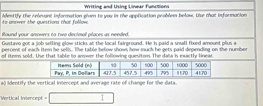 Writing and Using Linear Functions 
Identify the relevant information given to you in the application problem below. Use that information 
to answer the questions that follow. 
Round your answers to two decimal places as needed. 
Gustavo got a job selling glow sticks at the local fairground. He is paid a small fixed amount plus a 
percent of each item he sells. The table below shows how much he gets paid depending on the number 
of items sold. Use that table to answer the following quesitons The data is exactly linear. 
a) Identify the vertical intercept and average rate of change for the data. 
Vertical Intercept = □