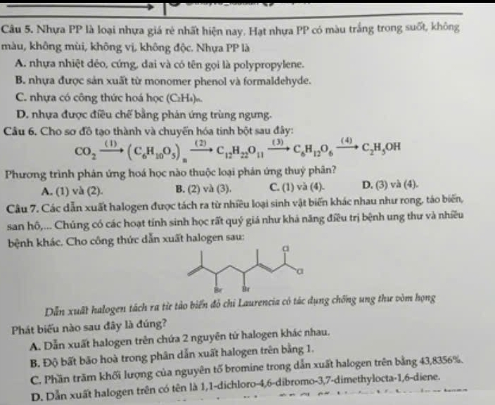 Nhựa PP là loại nhựa giá rẻ nhất hiện nay. Hạt nhựa PP có màu trắng trong suốt, không
màu, không mùi, không vị, không độc. Nhựa PP là
A. nhựa nhiệt dẻo, cứng, dai và có tên gọi là polypropylene.
B. nhựa được sản xuất từ monomer phenol và formaldehyde.
C. nhựa có công thức hoá học (C₂Hs).
D. nhựa được điều chế bằng phản ứng trùng ngưng.
Câu 6. Cho sơ đồ tạo thành và chuyển hóa tinh bột sau đây:
CO_2xrightarrow (1)(C_6H_10O_5)_nxrightarrow (2)C_12H_22O_11xrightarrow (3)C_6H_12O_6xrightarrow (4)C_2H_5OH
Phương trình phản ứng hoá học nào thuộc loại phản ứng thuỷ phân?
A. (1) và (2). B. (2) và (3). C. (1) và (4). D. (3) và (4).
Câu 7. Các dẫn xuất halogen được tách ra từ nhiều loại sinh vật biến khác nhau như rong, táo biến,
san hô,... Chúng có các hoạt tỉnh sinh học rất quý giả như khả năng điều trị bệnh ung thư và nhiều
bệnh khác. Cho công thức dẫn xuất halogen sau:
Dẫn xuất halogen tách ra từ tảo biển đỏ chi Laurencia có tác dụng chống ung thư vòm họng
Phát biểu nào sau đây là đúng?
A. Dẫn xuất halogen trên chứa 2 nguyên tứ halogen khác nhau,
B. Độ bất bão hoà trong phân dẫn xuất halogen trên bằng 1.
C. Phần trăm khối lượng của nguyên tố bromine trong dẫn xuất halogen trên bằng 43,8356%.
D. Dẫn xuất halogen trên có tên là 1,1-dichloro-4,6-dibromo-3,7-dimethylocta-1,6-diene.