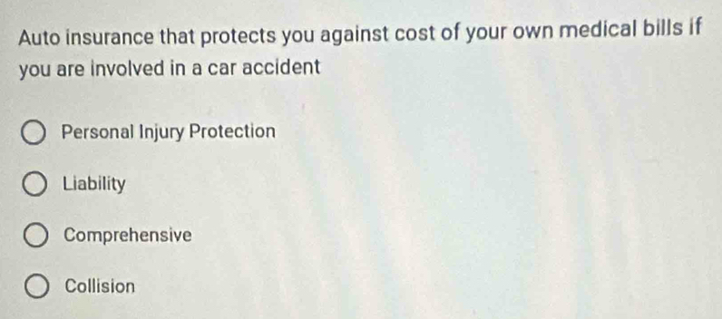 Auto insurance that protects you against cost of your own medical bills if
you are involved in a car accident
Personal Injury Protection
Liability
Comprehensive
Collision