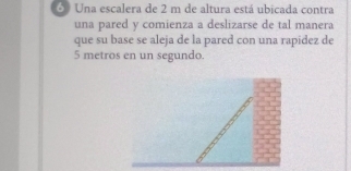 Una escalera de 2 m de altura está ubicada contra 
una pared y comienza a deslizarse de tal manera 
que su base se aleja de la pared con una rapidez de
5 metros en un segundo.