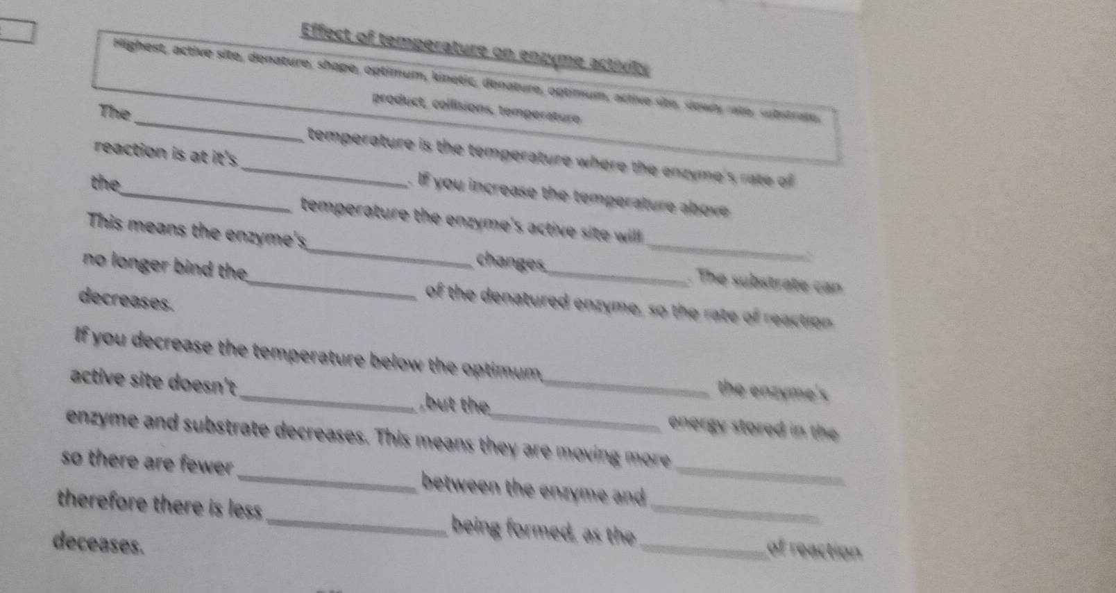 Effect of temperature on enzyme activity 
_ 
Highest, active site, denature, shape, optimum, kinetic, denature, optimum, active site, sowly rate, sutetrain 
product, collisions, temperature 
The 
temperature is the temperature where the enzyme's rate of 
reaction is at it's _ f you increase the temperature a ov 
the 
temperature the enzyme's active site willl . 
This means the enzyme's_ changes, _. The substrate can 
a 
no longer bind the_ of the denatured enzyme, so the rate of reaction 
decreases. 
If you decrease the temperature below the optimum,_ the enzyme's 
active site doesn't 
but the energy stored in the 
enzyme and substrate decreases. This means they are moving more 
so there are fewer _between the enzyme and_ 
therefore there is less _being formed, as the __of reaction 
deceases.