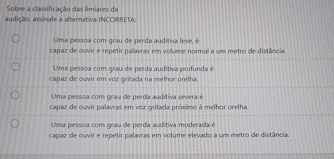 Sobre a classificação das limiares da
audição, assinale a alternativa INCORRETA:
Uma pessoa com grau de perda auditiva leve, é
capaz de ouvir e repetir palavras em volume normal a um metro de distância.
Uma pessoa com grau de perda auditiva profunda é
capaz de ouvir em voz gritada na melhor orelha.
Uma pessoa com grau de perda auditiva severa é
capaz de ouvir palavras em voz gritada próximo à melhor orelha.
Uma pessoa com grau de perda auditiva moderada é
capaz de ouvir e repetir palavras em volume elevado a um metro de distância.