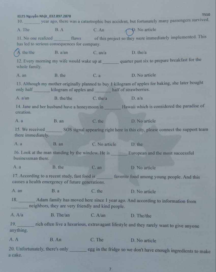 IELTS Nguyễn Nhật_032.897.2878 TS10
10. _year ago, there was a catastrophic bus accident, but fortunately many passengers survived.
A. The B. A C. An D. No article
11. No one realized _flaws of this project so they were immediately implemented. This
has led to serious consequences for company.
A. the/the B. a/an C. an/a D. the/a
12. Every morning my wife would wake up at _quarter past six to prepare breakfast for the
whole family.
A. an B. the C. a D. No article
13. Although my mother originally planned to buy 1 kilogram of apples for baking, she later bought
only half_ kilogram of apples and _half of strawberries.
A. a/an B. the/the C. the/a D. a/a
14. Jane and her husband have a honeymoon in _Hawaii which is considered the paradise of
creation.
A. a B. an C. the D. No article
15. We received _SOS signal appearing right here in this city, please connect the support team
there immediately.
A. a B. an C. No article D. the
16. Look at the man standing by the window. He is _European and the most successful
businessman there.
A. a B. the C. an D. No article
17. According to a recent study, fast food is _favorite food among young people. And this
causes a health emergency of future generations.
A. an B. a C. the D. No article
18._ Adam family has moved here since 1 year ago. And according to information from
_neighbors, they are very friendly and kind people.
A. A/a B. The/an C. A/an D. The/the
19. _rich often live a luxurious, extravagant lifestyle and they rarely want to give anyone
anything.
A. A B. An C. The D. No article
20. Unfortunately, there's only _egg in the fridge so we don't have enough ingredients to make
a cake.
7