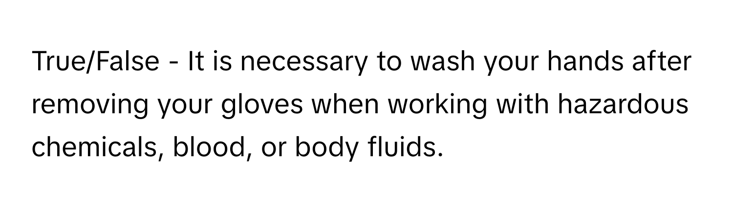 True/False - It is necessary to wash your hands after removing your gloves when working with hazardous chemicals, blood, or body fluids.