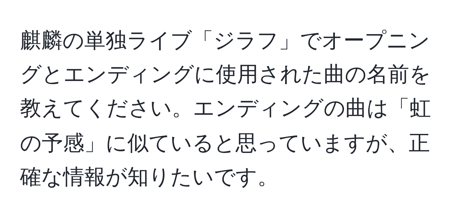 麒麟の単独ライブ「ジラフ」でオープニングとエンディングに使用された曲の名前を教えてください。エンディングの曲は「虹の予感」に似ていると思っていますが、正確な情報が知りたいです。