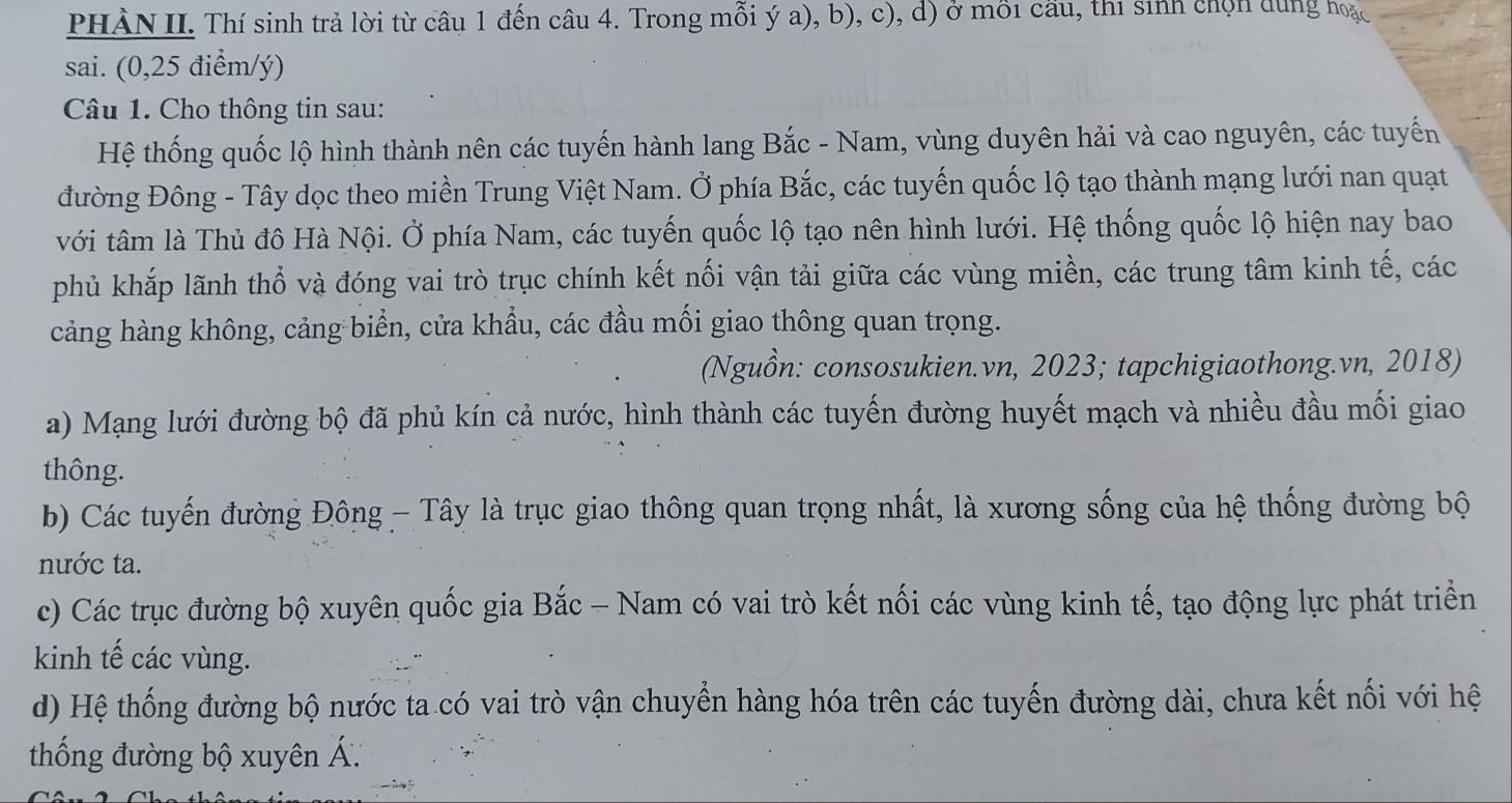 PHÀN II. Thí sinh trả lời từ câu 1 đến câu 4. Trong mỗi ý a), b), c), d) ở môi cầu, thi sinh chọn dùng hoặc 
sai. (0, 25 điểm/ ý) 
Câu 1. Cho thông tin sau: 
Hệ thống quốc lộ hình thành nên các tuyến hành lang Bắc - Nam, vùng duyên hải và cao nguyên, các tuyến 
đường Đông - Tây dọc theo miền Trung Việt Nam. Ở phía Bắc, các tuyến quốc lộ tạo thành mạng lưới nan quạt 
với tâm là Thủ đô Hà Nội. Ở phía Nam, các tuyến quốc lộ tạo nên hình lưới. Hệ thống quốc lộ hiện nay bao 
phủ khắp lãnh thổ và đóng vai trò trục chính kết nối vận tải giữa các vùng miền, các trung tâm kinh tế, các 
cảng hàng không, cảng biển, cửa khầu, các đầu mối giao thông quan trọng. 
(Nguồn: consosukien.vn, 2023; tapchigiaothong.vn, 2018) 
a) Mạng lưới đường bộ đã phủ kín cả nước, hình thành các tuyến đường huyết mạch và nhiều đầu mối giao 
thông. 
b) Các tuyến đường Đông - Tây là trục giao thông quan trọng nhất, là xương sống của hệ thống đường bộ 
nước ta. 
c) Các trục đường bộ xuyên quốc gia Bắc - Nam có vai trò kết nối các vùng kinh tế, tạo động lực phát triển 
kinh tế các vùng. 
d) Hệ thống đường bộ nước ta có vai trò vận chuyển hàng hóa trên các tuyến đường dài, chưa kết nối với hệ 
thống đường bộ xuyên Á.