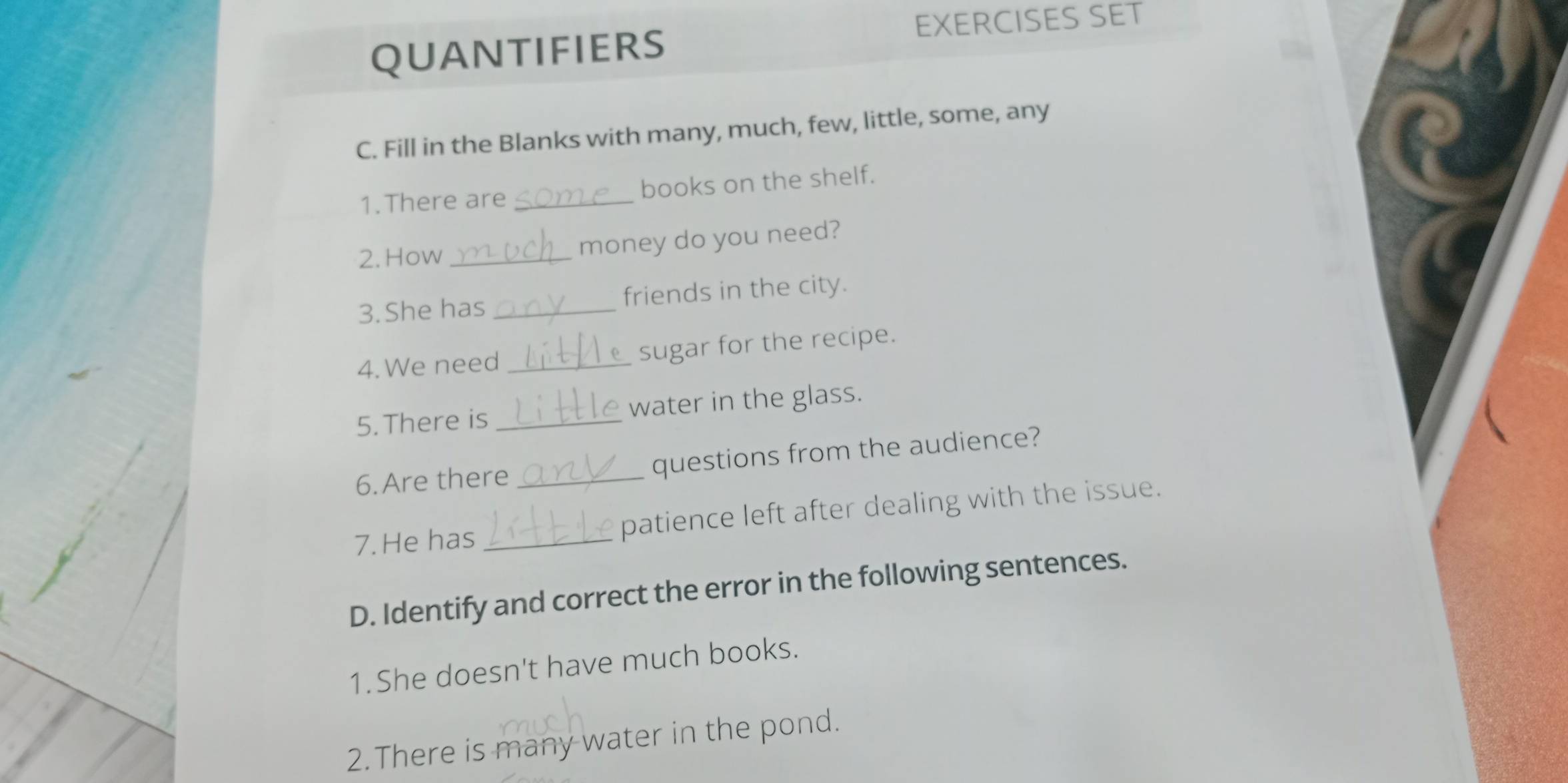 EXERCISES SET 
QUANTIFIERS 
C. Fill in the Blanks with many, much, few, little, some, any 
1.There are_ books on the shelf. 
2. How money do you need? 
3. She has _friends in the city. 
4. We need_ sugar for the recipe. 
5. There is _water in the glass. 
6.Are there _questions from the audience? 
7.He has _patience left after dealing with the issue. 
D. Identify and correct the error in the following sentences. 
1.She doesn't have much books. 
2.There is many water in the pond.