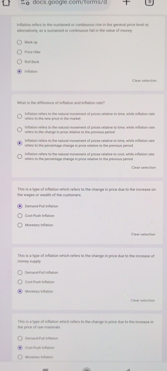 Inflation refers to the sustained or continuous rise in the general price level or,
alternatively, as a sustained or continuous fall in the value of money.
Mark-up
Price Hike
Roll Back
Inflation
Clear selection
What is the difference of inflation and inflation rate?
Inflation refers to the natural movement of prices relative to time, while inflation rate
refers to the new price in the market
Inflation refers to the natural movement of prices relative to time, while inflation rate
refers to the change in price relative to the previous period
Inflation refers to the natural movement of prices relative to time, while inflation rate
refers to the percentage change in price relative to the previous period
Inflation refers to the natural movement of prices relative to cost, while inflation rate
refers to the percentage change in price relative to the previous period
Clear selection
This is a type of inflation which refers to the change in price due to the increase on
the wages or wealth of the customers.
Demand-Pull Inflation
Cost-Push Inflation
Monetary Inflation
Clear selection
This is a type of inflation which refers to the change in price due to the increase of
money supply
Demand-Pull Inflation
Cost-Push Inflation
Monetary Inflation
Clear selection
This is a type of inflation which refers to the change in price due to the increase in
the price of raw materials
Demand-Pull Inflation
Cost-Push Inflation
Monetary Inflation