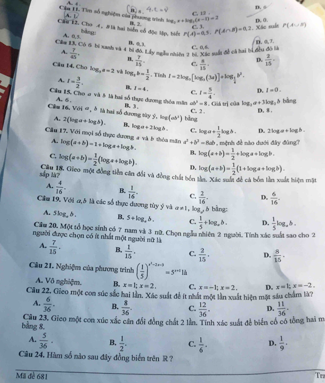 A. 4 ,
D. 6
B. 8 .
Câu 11. Tìm số nghiệm của phương trình log _3x+log _2(x-1)=2
(A.1)
C. 12 .
D. 0.
B, 2.
Câu 12. Cho A, B là hai biến cổ độc lập, biết P(A)=0,5.P(A∩ B)=0,2 C. 3.
. Xác suất P(A∪ B)
bằng:
A. 0, 5.  2/15 ·
B. 0,3.
D. 0, 7.
Câu 13. Có 6 bi xanh và 4 bì đó. Lấy ngẫu nhiên 2 bị. Xác suất đễ cả hai bị đều đỏ là
A.  7/45 .
C. 0,6.
B.  7/15 .
C.  8/15 ·
D.
Câu 14. Cho log _3a=2 và log _2b= 1/2 . Tính I=2log _3[log _3(3a)]+log _ 1/4 b^2.
A. I= 3/2 .
B. I=4. C. I= 5/4 .
D. I=0.
Câu 15. Cho đ và 6 là hai số thực dương thỏa mãn ab^3=8. Giá trị của log _2a+3log _2b bàng
A. 6 . B.3 .
C. 2 . D. 8 .
Câu 16. Với ơ, b là hai số dương tùy ý, log (ab^2) bàng
A. 2(log a+log b). B. log a+2log b. C. log a+ 1/2 log b. D. 2log a+log b.
Câu 17. Với mọi số thực dương a và b thỏa mãn a^2+b^2=8ab , mệnh đề nào dưới đây đúng?
A. log (a+b)=1+log a+log b.
B. log (a+b)= 1/2 +log a+log b.
C. log (a+b)= 1/2 (log a+log b). D. log (a+b)= 1/2 (1+log a+log b).
Câu 18. Gieo một đồng tiền cân đối và đồng chất bốn lần. Xác suất đề cả bốn lần xuất hiện mặt
sắp là?
A.  4/16 .
B.  1/16 .
C.  2/16 .  6/16 .
D.
Câu 19. Với đ,b là các số thực dương tùy ý và a!= 1 ,log _a b bằng:
A. 5log _ab.
B. 5+log _ab.
C.  1/5 +log _ab.  1/5 log _a .
D. 6.
Câu 20. Một tổ học sinh có 7 nam và 3 nữ. Chọn ngẫu nhiên 2 người. Tính xác suất sao cho 2
người được chọn có ít nhất một người nữ là
A.  7/15 .
B.  1/15 .
C.  2/15 ·   8/15 · 
D.
Câu 21. Nghiệm của phương trình ( 1/5 )^x^2-2x-3=5^(x+1)1a
A. Vô nghiệm. B. x=1;x=2. C. x=-1;x=2. D. x=1;x=-2.
Câu 22. Gieo một con súc sắc hai lần. Xác suất đề ít nhất một lần xuất hiện mặt sáu chấm là?
A.  6/36 .
B.  8/36 .  12/36 .  11/36 .
C.
D.
Câu 23. Gieo một con xúc xắc cân đối đồng chất 2 lần. Tính xác suất đề biến cố có tổng hai m
bằng 8.
A.  5/36 ·
B.  1/2 .  1/6 .  1/9 .
C.
D.
Câu 24. Hàm số nào sau đây đồng biến trên R ?
Mã đề 681 Tra