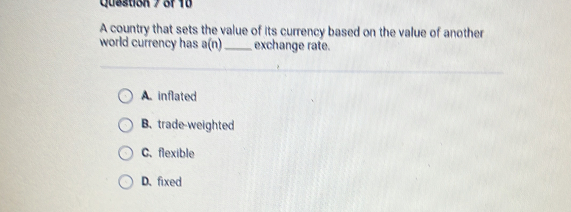 A country that sets the value of its currency based on the value of another
world currency has a(n) _ exchange rate.
A. inflated
B. trade-weighted
C. flexible
D. fixed