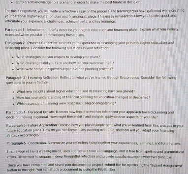 APPly credi knowledoe to a scenarin in order to make the best fnancial decision 
For this assignment, you will write a reflective essay on the process and learnings you have gathered while creating 
your personal higher education plan and financing strategy. This essay is meant to a llow you to introspect and 
articulate your experience, challenges, achievements, and key leamings. 
Paragraph 1 - Introduction: Briefly describe your higher education and financing plans. Explain what you initially 
expected when you started developing these plans 
Paragraph 2 - Process Reffection: Discuss your experence in developing your personal higher education and 
financing plans. Consider the following questions in your refection 
What strategies did you employ to develop your plans? 
What challenges did you face and how did you overcome them? 
What were some unexpected aspects of the planning process? 
Paragraph 3 - Leaming Reflection: Reflect on what you've leared through this process. Consider the following 
questions in your reffection 
What new insights about higher education and its financing have you gained? 
How has your understanding of financial planning for education changed or deepened? 
Which aspects of planning were most surprising or enlightening? 
Paragraph 4 - Personal Growth: Discuss how this process has influenced your approach toward planning and 
decision making in general. How might these skills and insights apply to other aspects of your life? 
Paragraph 5 - Future Application: Discuss how you plan to implement what you've learned from this process in your 
future education plans. How do you see these plans evolving over time, and how will you adapt your financing 
strategy accordingly? 
Paragraph 6 - Conclusion: Summarize your reflection, tying together your experiences, leamings, and future plans. 
Ensure your essay is well organized, uses appropriate tone and language, and is free from spelling and grammatical 
errors. Remember to engage in deep, thoughtful reflection and provide specific exampres wherever possible 
Once you have completed and saved your document or project, submit the file by clicking the "Submit Assigament" 
button to the right. You can attach a document by using the Fille Button