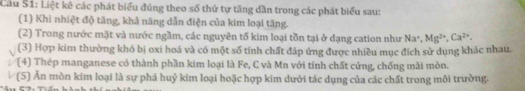 Cầu 51: Liệt kê các phát biểu đúng theo số thứ tự tăng dần trong các phát biểu sau: 
(1) Khi nhiệt độ tăng, khả năng dẫn điện của kim loại tăng. 
(2) Trong nước mặt và nước ngầm, các nguyên tố kim loại tồn tại ở dạng cation như Na*, Mg^(2+), Ca^(2+). 
(3) Hợp kim thường khó bị oxi hoá và có một số tính chất đáp ứng được nhiều mục đích sử dụng khác nhau. 
(4) Thép manganese có thành phần kim loại là Fe, C và Mn với tính chất cứng, chống mài mòn. 
(5) Ăn mòn kim loại là sự phá huỷ kim loại hoặc hợp kim dưới tác dụng của các chất trong môi trường.