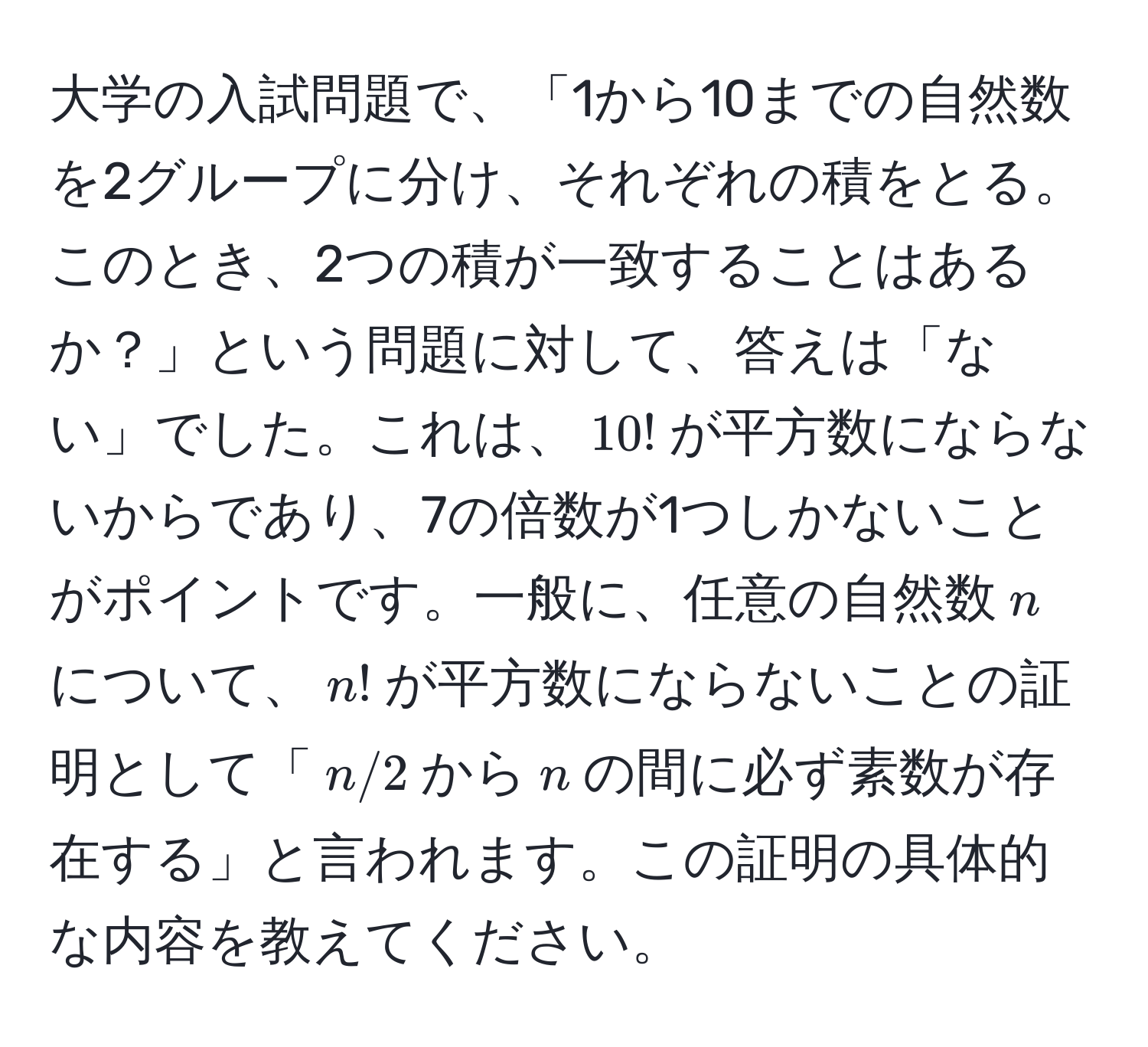 大学の入試問題で、「1から10までの自然数を2グループに分け、それぞれの積をとる。このとき、2つの積が一致することはあるか？」という問題に対して、答えは「ない」でした。これは、$10!$が平方数にならないからであり、7の倍数が1つしかないことがポイントです。一般に、任意の自然数$n$について、$n!$が平方数にならないことの証明として「$n/2$から$n$の間に必ず素数が存在する」と言われます。この証明の具体的な内容を教えてください。