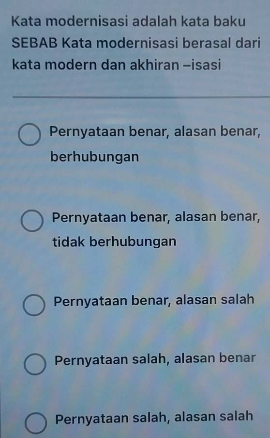 Kata modernisasi adalah kata baku
SEBAB Kata modernisasi berasal dari
kata modern dan akhiran -isasi
Pernyataan benar, alasan benar,
berhubungan
Pernyataan benar, alasan benar,
tidak berhubungan
Pernyataan benar, alasan salah
Pernyataan salah, alasan benar
Pernyataan salah, alasan salah