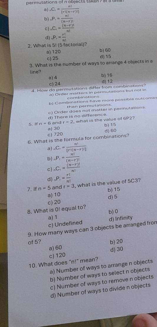 permutations of n objects taken 7 at a time ?
a) _nC_r= n!/[r!(n-r)!] 
b) _nP_r= n!/(n-r)! 
c) _nC_r= ((n-r)!)/n! 
d) _nP_r= r!/n! 
2. What is 5! (5 factorial)?
a) 120 b) 60
c) 25 d) 15
3. What is the number of ways to arrange 4 objects in a
line?
a) 4 b) 16
c) 24
d) 12
4. How do permutations differ from combinations?
a) Order matters in permutations but not in
combinations.
b) Combinations have more possible outcomes
than permutations.
c) Order does not matter in permutations.
d) There is no difference.
5. If n=6 and r=2 , what is the value of 6P2?
a) 30 b) 15
c) 720 d) 60
6. What is the formula for combinations?
a) _nC_r= n!/[r!(n-r)!] 
b) _nP_r= n!/(n-r)! 
c) _nC_r= ((n-r)!)/n! 
d) _nP_r= r!/n! 
7. If n=5 and r=3 , what is the value of 5C3?
a) 10 b) 15
c) 20 d) 5
8. What is 0! equal to? b) 0
a) 1
c) Undefined d) Infinity
9. How many ways can 3 objects be arranged fron
of 5? b) 20
a) 60
c) 120 d) 30
10. What does "n!" mean?
a) Number of ways to arrange n objects
b) Number of ways to select n objects
c) Number of ways to remove n objects
d) Number of ways to divide n objects