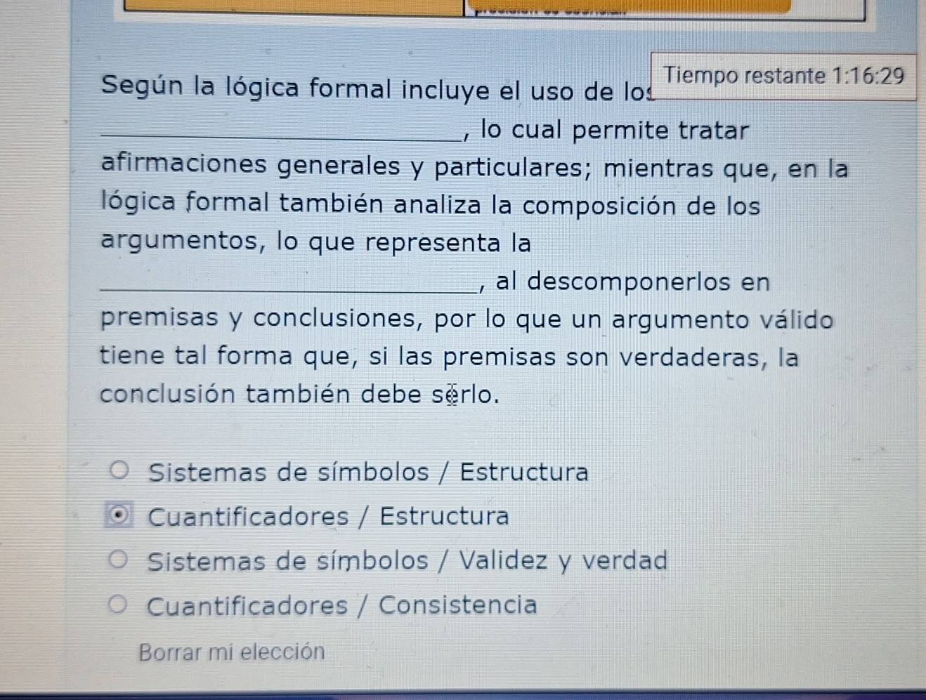 Según la lógica formal incluye el uso de los Tiempo restante 1:16:29
_, lo cual permite tratar
afirmaciones generales y particulares; mientras que, en la
lógica formal también analiza la composición de los
argumentos, lo que representa la
_, al descomponerlos en
premisas y conclusiones, por lo que un argumento válido
tiene tal forma que, si las premisas son verdaderas, la
conclusión también debe serlo.
Sistemas de símbolos / Estructura
Cuantificadores / Estructura
Sistemas de símbolos / Validez y verdad
Cuantificadores / Consistencia
Borrar mi elección