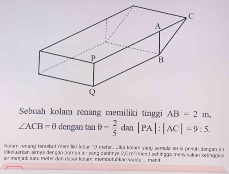 Sebuah kolam renang memiliki tinggi AB=2m,
∠ ACB=θ dengan tan θ = 2/5 dan|PA|:|AC|=9:5. 
Kolam renang tersebut memiliki lebar 10 meter.. Jika kolam yang semula terisi penuh dengan air 
dikeluarkan airnya dengan pompa air yang debitnya 2,5m^3/ menit sehingga menyisakan ketinggian 
air menjadi satu meter dari dasar kolam, membutuhkan waktu ... menit.