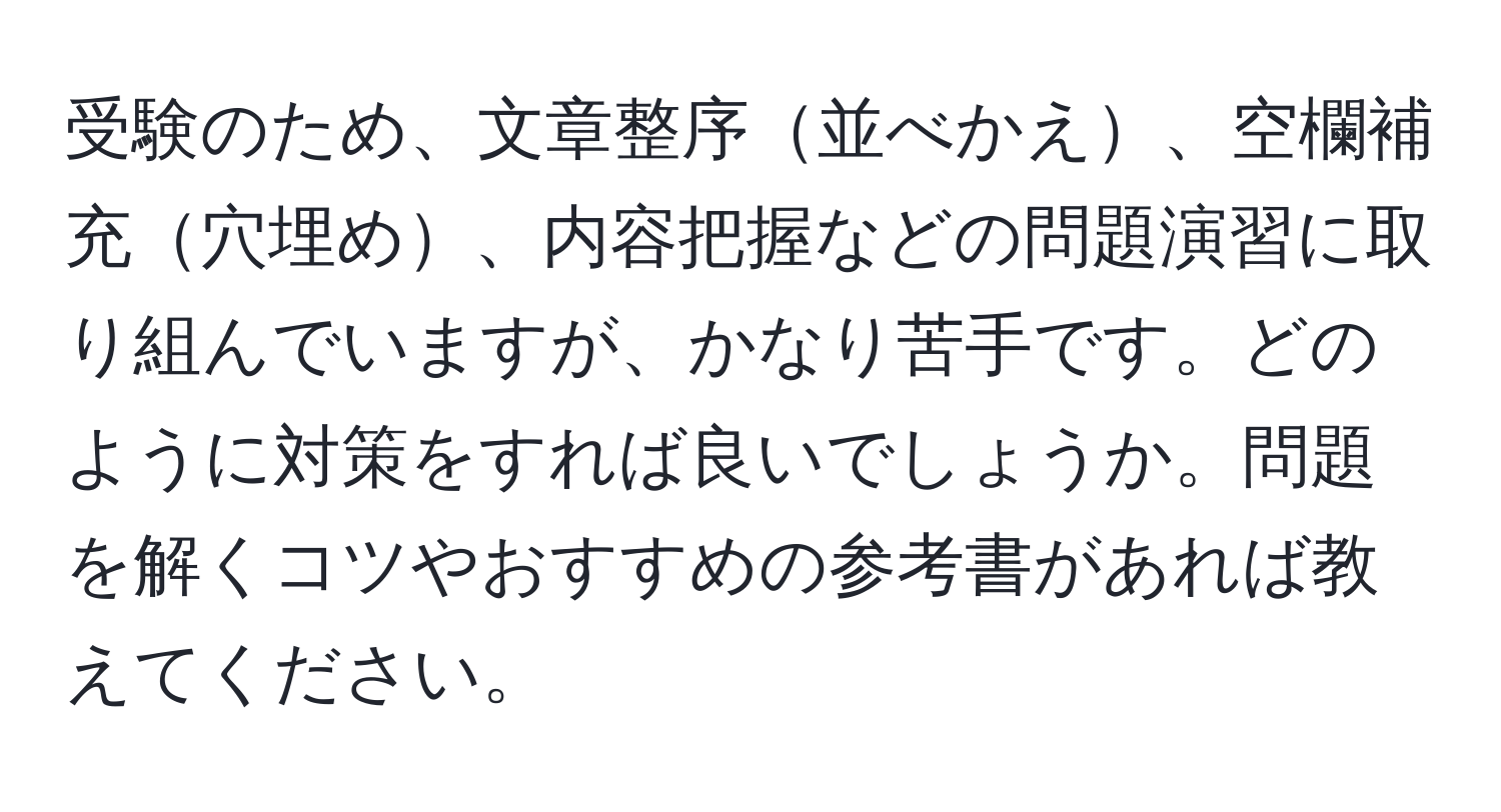 受験のため、文章整序並べかえ、空欄補充穴埋め、内容把握などの問題演習に取り組んでいますが、かなり苦手です。どのように対策をすれば良いでしょうか。問題を解くコツやおすすめの参考書があれば教えてください。