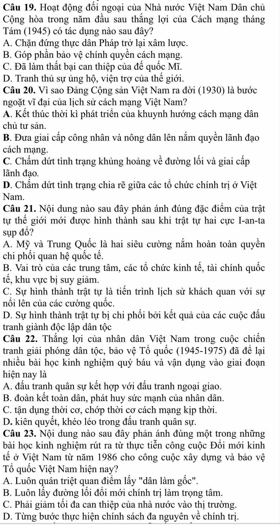 Hoạt động đối ngoại của Nhà nước Việt Nam Dân chủ
Cộng hòa trong năm đầu sau thắng lợi của Cách mạng tháng
Tám (1945) có tác dụng nào sau đây?
A. Chặn đứng thực dân Pháp trở lại xâm lược.
B. Góp phần bảo vệ chính quyền cách mạng.
C. Đã làm thất bại can thiệp của đế quốc Mĩ.
D. Tranh thủ sự ủng hộ, viện trợ của thế giới.
Câu 20. Vì sao Đảng Cộng sản Việt Nam ra đời (1930) là bước
ngoặt vĩ đại của lịch sử cách mạng Việt Nam?
A. Kết thúc thời kì phát triển của khuynh hướng cách mạng dân
chủ tư sản.
B. Đưa giai cấp công nhân và nông dân lên nắm quyền lãnh đạo
cách mạng.
C. Chấm dứt tình trạng khủng hoảng về đường lối và giai cấp
lãnh đạo.
D. Chấm dứt tình trạng chia rẽ giữa các tổ chức chính trị ở Việt
Nam.
Câu 21. Nội dung nào sau đây phản ánh đúng đặc điểm của trật
tự thế giới mới được hình thành sau khi trật tự hai cực I-an-ta
sụp đổ?
A. Mỹ và Trung Quốc là hai siêu cường nắm hoàn toàn quyền
chi phối quan hệ quốc tế.
B. Vai trò của các trung tâm, các tổ chức kinh tế, tài chính quốc
tế, khu vực bị suy giảm.
C. Sự hình thành trật tự là tiến trình lịch sử khách quan với sự
nổi lên của các cường quốc.
D. Sự hình thành trật tự bị chi phối bởi kết quả của các cuộc đấu
tranh giành độc lập dân tộc
Câu 22. Thắng lợi của nhân dân Việt Nam trong cuộc chiến
tranh giải phóng dân tộc, bảo vệ Tổ quốc (1945-1975) đã để lại
nhiều bài học kinh nghiệm quý báu và vận dụng vào giai đoạn
hiện nay là
A. đấu tranh quân sự kết hợp với đấu tranh ngoại giao.
B. đoàn kết toàn dân, phát huy sức mạnh của nhân dân.
C. tận dụng thời cơ, chớp thời cơ cách mạng kịp thời.
D. kiên quyết, khéo léo trong đấu tranh quân sự.
Câu 23. Nội dung nào sau đây phản ánh đúng một trong những
bài học kinh nghiệm rút ra từ thực tiễn công cuộc Đổi mới kinh
tế ở Việt Nam từ năm 1986 cho công cuộc xây dựng và bảo vệ
Tổ quốc Việt Nam hiện nay?
A. Luôn quán triệt quan điểm lấy "dân làm gốc".
B. Luôn lấy đường lối đổi mới chính trị làm trọng tâm.
C. Phải giảm tối đa can thiệp của nhà nước vào thị trường.
D. Từng bước thực hiện chính sách đa nguyên yề chính trị.