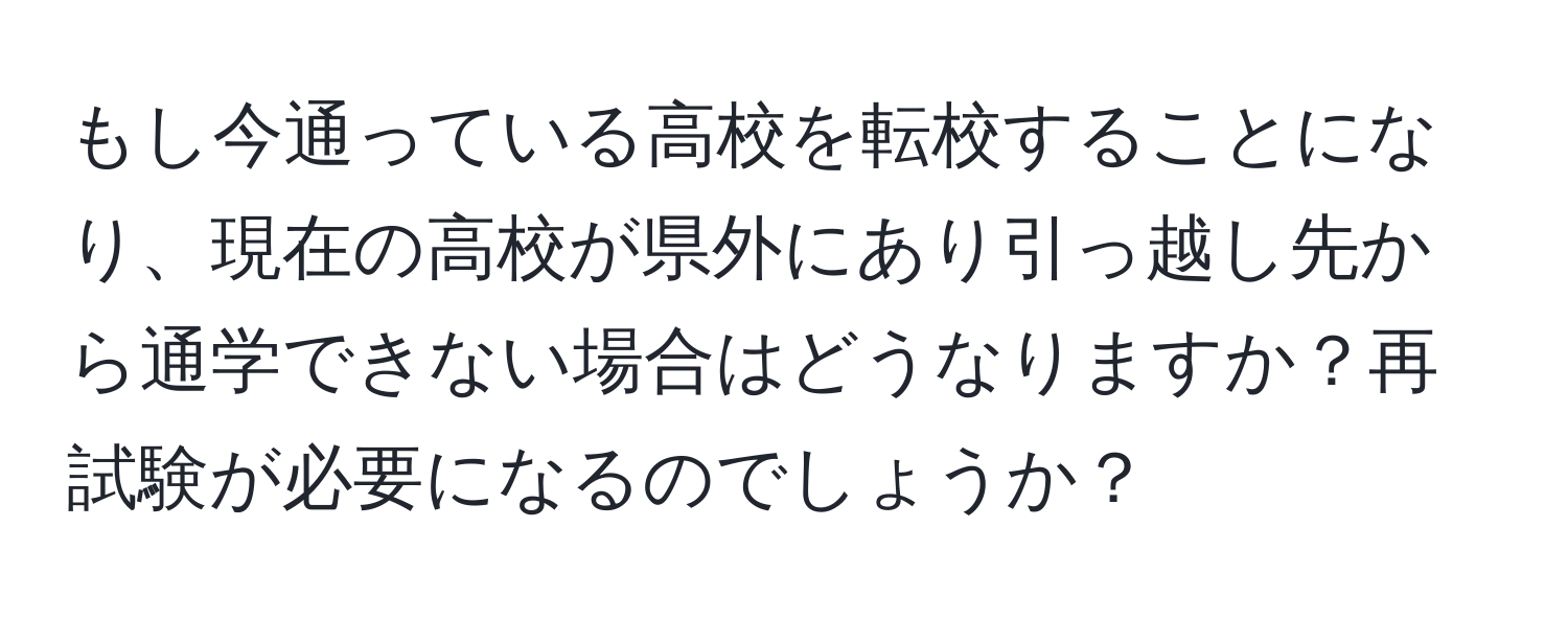 もし今通っている高校を転校することになり、現在の高校が県外にあり引っ越し先から通学できない場合はどうなりますか？再試験が必要になるのでしょうか？