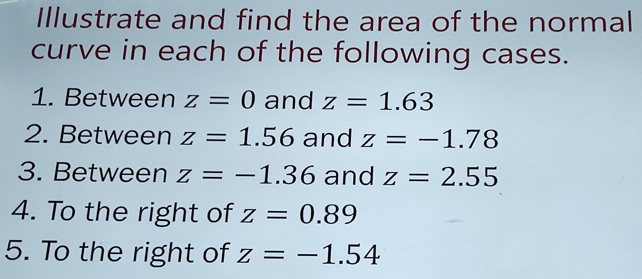 Illustrate and find the area of the normal 
curve in each of the following cases. 
1. Between z=0 and z=1.63
2. Between z=1.56 and z=-1.78
3. Between z=-1.36 and z=2.55
4. To the right of z=0.89
5. To the right of z=-1.54