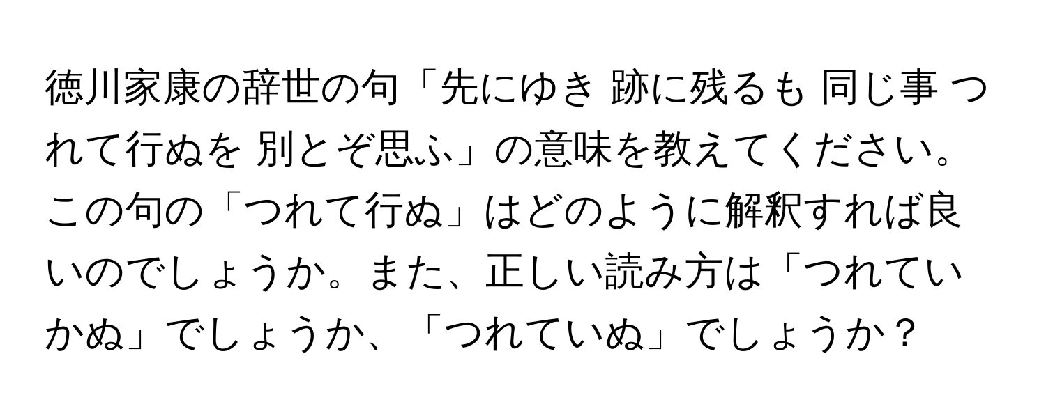 徳川家康の辞世の句「先にゆき 跡に残るも 同じ事 つれて行ぬを 別とぞ思ふ」の意味を教えてください。この句の「つれて行ぬ」はどのように解釈すれば良いのでしょうか。また、正しい読み方は「つれていかぬ」でしょうか、「つれていぬ」でしょうか？