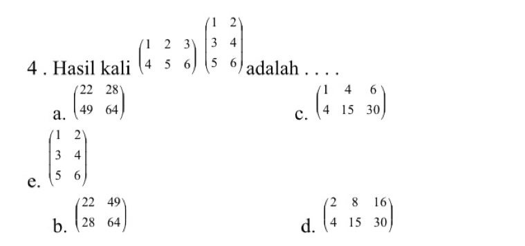 beginpmatrix 1&2&3 4&5&6endpmatrix beginpmatrix 1&2 3&4 5&6endpmatrix
4 . Hasil kali adalah . . . .
a. beginpmatrix 22&28 49&64endpmatrix
c. beginpmatrix 1&4&6 4&15&30endpmatrix
e. beginpmatrix 1&2 3&4 5&6endpmatrix
b. beginpmatrix 22&49 28&64endpmatrix
d. beginpmatrix 2&8&16 4&15&30endpmatrix