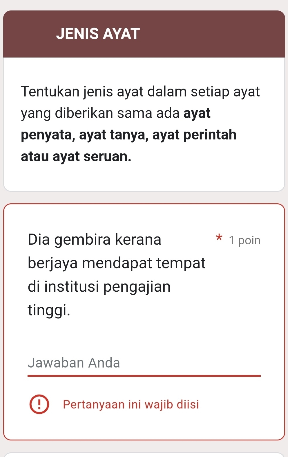 JENIS AYAT 
Tentukan jenis ayat dalam setiap ayat 
yang diberikan sama ada ayat 
penyata, ayat tanya, ayat perintah 
atau ayat seruan. 
Dia gembira kerana 1 poin 
berjaya mendapat tempat 
di institusi pengajian 
tinggi. 
Jawaban Anda 
! Pertanyaan ini wajib diisi