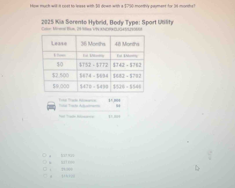 How much will it cost to lease with $0 down with a $750 monthly payment for 36 months?
2025 Kia Sorento Hybrid, Body Type: Sport Utility
Calor: Mineral Blue, 29 Miles VIN KNDRKDJG455293668
Tolai Tradis Allowanos $1,000
Total Trachi Adjuadments $ o
Nist Trade Alowance: $1,000
a $37.920
b 527,000
C 59,000
。 519.020