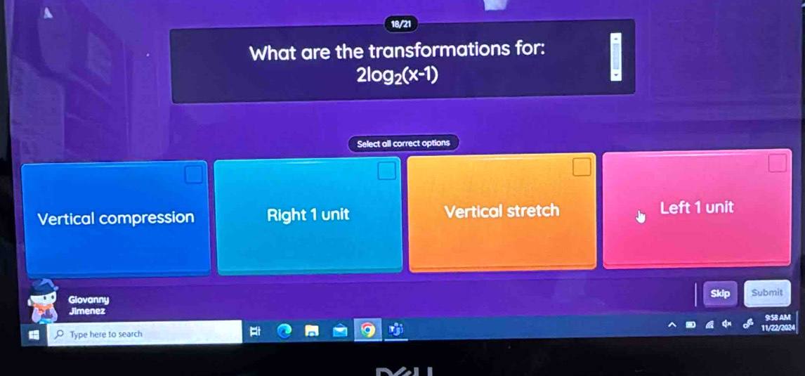 18/21
What are the transformations for:
2log _2(x-1)
Select all correct options
Vertical compression Right 1 unit Vertical stretch Left 1 unit
Skip Submit
Glovanny
Jimenez
Type here to search 11/22/2024 9:58 AM