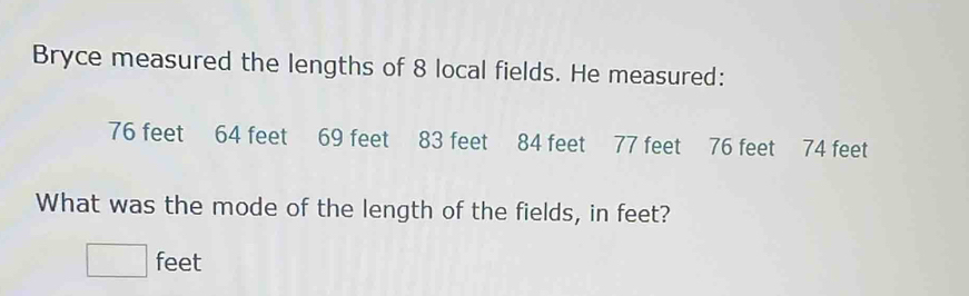 Bryce measured the lengths of 8 local fields. He measured:
76 feet 64 feet 69 feet 83 feet 84 feet 77 feet 76 feet 74 feet
What was the mode of the length of the fields, in feet?
□ feet