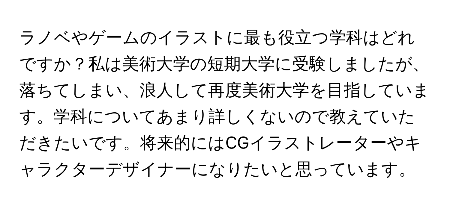 ラノベやゲームのイラストに最も役立つ学科はどれですか？私は美術大学の短期大学に受験しましたが、落ちてしまい、浪人して再度美術大学を目指しています。学科についてあまり詳しくないので教えていただきたいです。将来的にはCGイラストレーターやキャラクターデザイナーになりたいと思っています。