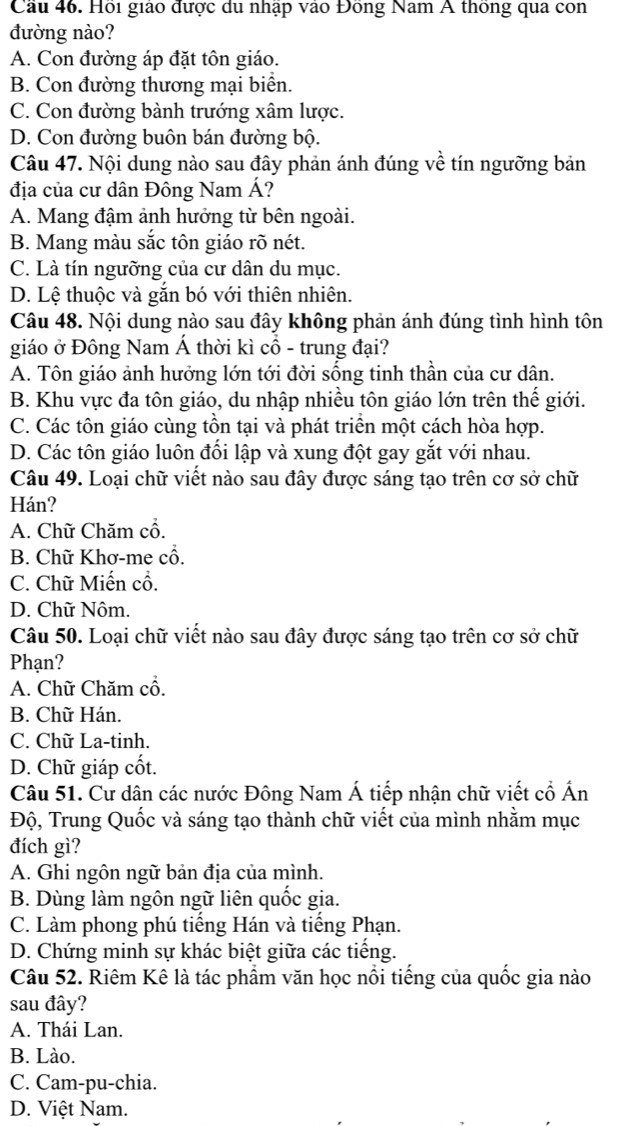 Cầu 46. Hồi giáo được du nhập vào Đồng Nam A thống qua con
đường nào?
A. Con đường áp đặt tôn giáo.
B. Con đường thương mại biển.
C. Con đường bành trướng xâm lược.
D. Con đường buôn bán đường bộ.
Câu 47. Nội dung nào sau đây phản ánh đúng về tín ngưỡng bản
địa của cư dân Đông Nam Á?
A. Mang đậm ảnh hưởng từ bên ngoài.
B. Mang màu sắc tôn giáo rõ nét.
C. Là tín ngưỡng của cư dân du mục.
D. Lệ thuộc và gắn bó với thiên nhiên.
Câu 48. Nội dung nào sau đây không phản ánh đúng tình hình tôn
giáo ở Đồng Nam Á thời kì cổ - trung đại?
A. Tôn giáo ảnh hưởng lớn tới đời sống tinh thần của cư dân.
B. Khu vực đa tôn giáo, du nhập nhiều tôn giáo lớn trên thế giới.
C. Các tôn giáo cùng tồn tại và phát triển một cách hòa hợp.
D. Các tôn giáo luôn đối lập và xung đột gay gắt với nhau.
Câu 49. Loại chữ viết nào sau đây được sáng tạo trên cơ sở chữ
Hán?
A. Chữ Chăm cổ.
B. Chữ Khơ-me cổ.
C. Chữ Miến cổ.
D. Chữ Nôm.
Câu 50. Loại chữ viết nào sau đây được sáng tạo trên cơ sở chữ
Phạn?
A. Chữ Chăm cổ.
B. Chữ Hán.
C. Chữ La-tinh.
D. Chữ giáp cốt.
Câu 51. Cư dân các nước Đông Nam Á tiếp nhận chữ viết cổ Ấn
Độ, Trung Quốc và sáng tạo thành chữ viết của mình nhằm mục
đích gì?
A. Ghi ngôn ngữ bản địa của mình.
B. Dùng làm ngôn ngữ liên quốc gia.
C. Làm phong phú tiếng Hán và tiếng Phạn.
D. Chứng minh sự khác biệt giữa các tiếng.
Câu 52. Riêm Kê là tác phẩm văn học nổi tiếng của quốc gia nào
sau đây?
A. Thái Lan.
B. Lào.
C. Cam-pu-chia.
D. Việt Nam.