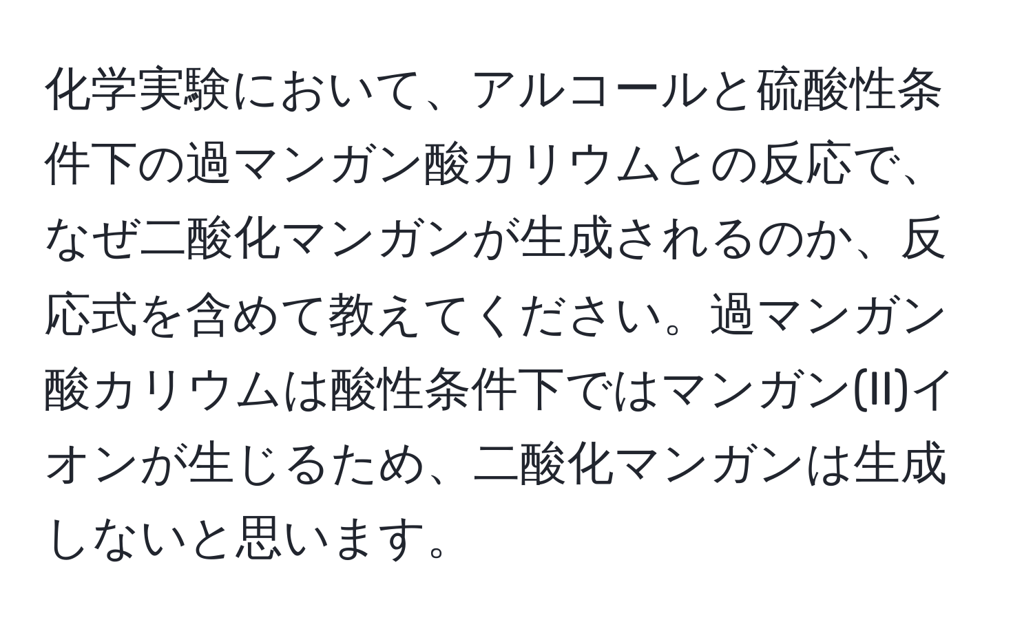 化学実験において、アルコールと硫酸性条件下の過マンガン酸カリウムとの反応で、なぜ二酸化マンガンが生成されるのか、反応式を含めて教えてください。過マンガン酸カリウムは酸性条件下ではマンガン(II)イオンが生じるため、二酸化マンガンは生成しないと思います。