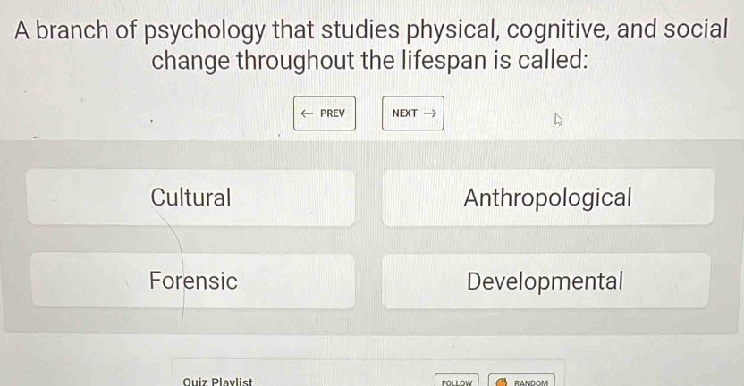 A branch of psychology that studies physical, cognitive, and social
change throughout the lifespan is called:

PREV NEXT
Cultural Anthropological
Forensic Developmental
Quiz Plavlist FOLLOW RANDOM