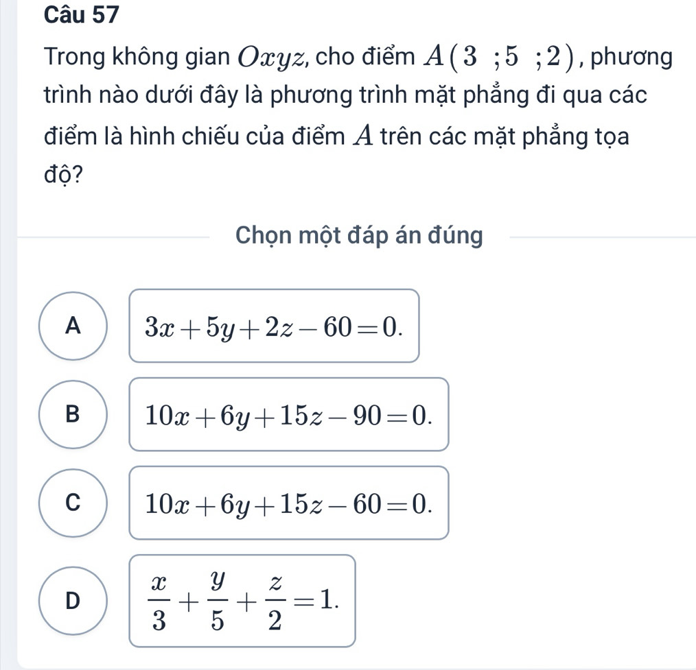 Trong không gian Oxyz, cho điểm A(3;5;2) , phương
trình nào dưới đây là phương trình mặt phẳng đi qua các
điểm là hình chiếu của điểm Ả trên các mặt phẳng tọa
độ?
Chọn một đáp án đúng
A 3x+5y+2z-60=0.
B 10x+6y+15z-90=0.
C 10x+6y+15z-60=0.
D  x/3 + y/5 + z/2 =1.