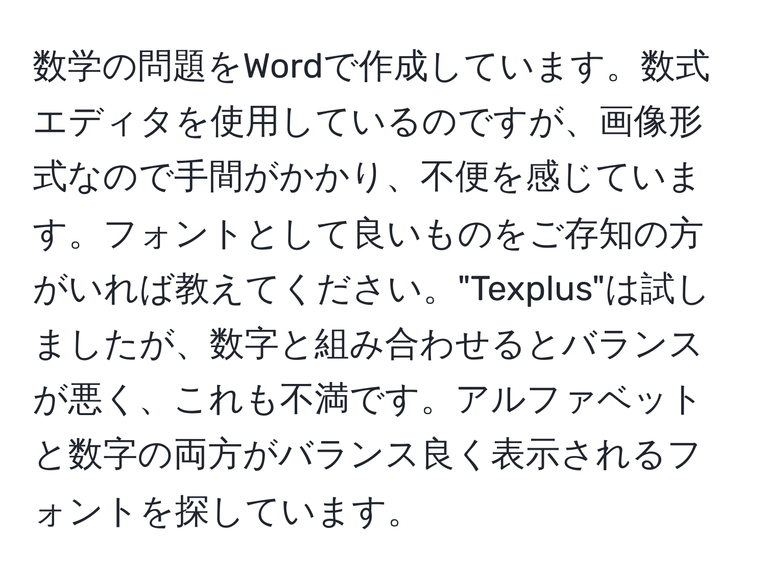 数学の問題をWordで作成しています。数式エディタを使用しているのですが、画像形式なので手間がかかり、不便を感じています。フォントとして良いものをご存知の方がいれば教えてください。"Texplus"は試しましたが、数字と組み合わせるとバランスが悪く、これも不満です。アルファベットと数字の両方がバランス良く表示されるフォントを探しています。