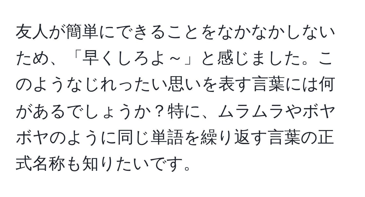 友人が簡単にできることをなかなかしないため、「早くしろよ～」と感じました。このようなじれったい思いを表す言葉には何があるでしょうか？特に、ムラムラやボヤボヤのように同じ単語を繰り返す言葉の正式名称も知りたいです。