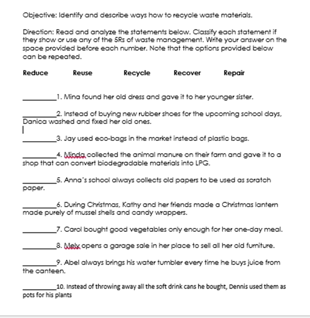 Objective: Identify and describe ways how to recyole waste materials. 
Direction: Read and analyze the statements below. Classify each statement if 
they show or use any of the 5Rs of waste management. Write your answer on the 
space provided before each number. Note that the options provided below 
can be repeated. 
Reduce Reuse Recycle Recover Repair 
_1. Mina found her old dress and gave it to her younger sister. 
_2. Instead of buying new rubber shoes for the upooming school days, 
Danica washed and fixed her old ones. 
_3. Jay used eco-bags in the market instead of plastic bags. 
_4. Minda collected the animal manure on their farm and gave it to a 
shop that can convert biodegradable materials into LPG. 
_5. Anna's school always collects old papers to be used as scratch 
paper. 
_6. During Christmas, Kathy and her friends made a Christmas lantern 
made purely of mussel shells and candy wrappers. 
_7. Carol bought good vegetables only enough for her one-day meal. 
_8. Mely opens a garage sale in her place to sell all her old furniture. 
_9. Abel always brings his water tumbler every time he buys juice from 
the canteen. 
_10. Instead of throwing away all the soft drink cans he bought, Dennis used them as 
pots for his plants