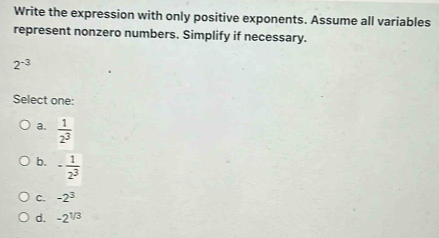 Write the expression with only positive exponents. Assume all variables
represent nonzero numbers. Simplify if necessary.
2^(-3)
Select one:
a.  1/2^3 
b. - 1/2^3 
C. -2^3
d. -2^(1/3)