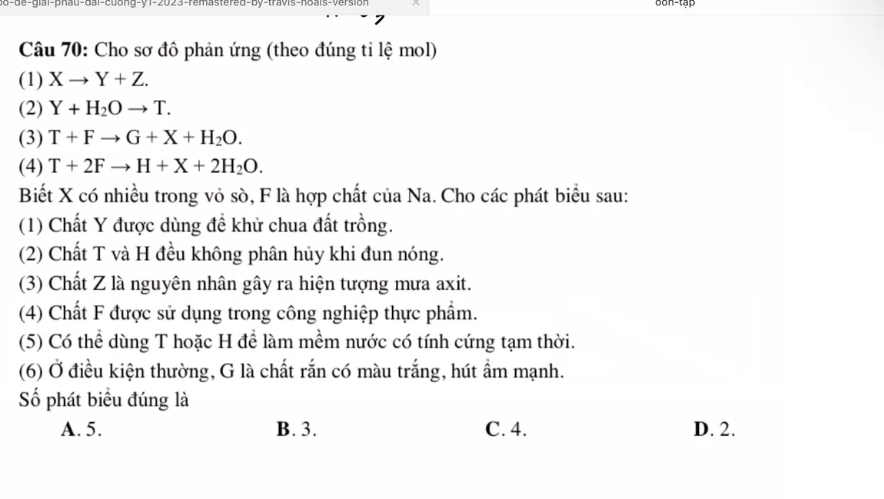 de- glal-phau-dai-cdong-y 1-2023-remastered-by-travis-hbals-version 6on-tập
Câu 70: Cho sơ đô phản ứng (theo đúng tỉ lệ mol)
(1) Xto Y+Z. 
(2) Y+H_2Oto T. 
(3) T+Fto G+X+H_2O. 
(4) T+2Fto H+X+2H_2O. 
Biết X có nhiều trong vỏ sò, F là hợp chất của Na. Cho các phát biểu sau:
(1) Chất Y được dùng để khử chua đất trồng.
(2) Chất T và H đều không phân hủy khi đun nóng.
(3) Chất Z là nguyên nhân gây ra hiện tượng mưa axit.
(4) Chất F được sử dụng trong công nghiệp thực phẩm.
(5) Có thể dùng T hoặc H để làm mềm nước có tính cứng tạm thời.
(6) Ở điều kiện thường, G là chất rắn có màu trắng, hút ẩm mạnh.
Số phát biểu đúng là
A. 5. B. 3. C. 4. D. 2.