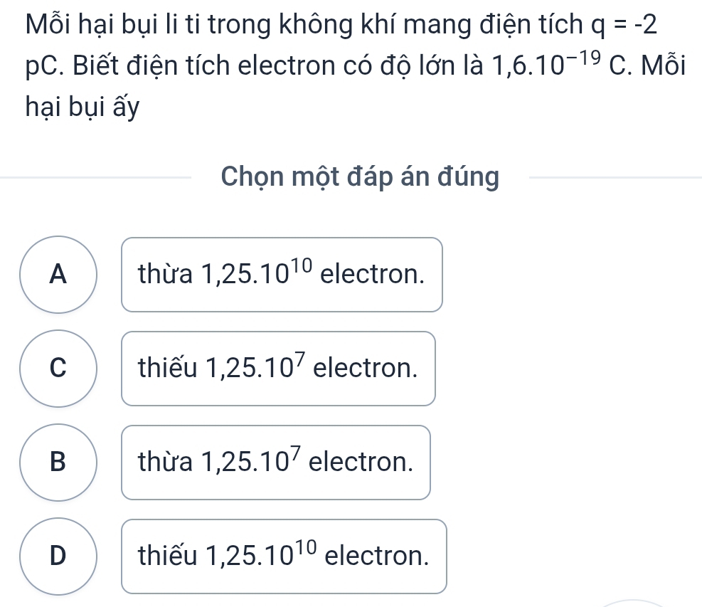 Mỗi hại bụi li ti trong không khí mang điện tích q=-2
pC. Biết điện tích electron có độ lớn là 1,6.10^(-19)C. Mỗi
hại bụi ấy
Chọn một đáp án đúng
A thừa 1,25.10^(10) electron.
C thiếu 1,25.10^7 electron.
B thừa 1,25.10^7 electron.
D thiếu 1,25.10^(10) electron.