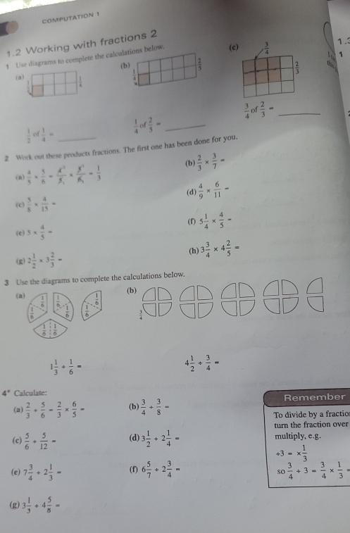 COMPUTATION 1
1.2 Working with fractions 2
1 Use diagrams to complete the calculations below. (c)  3/4 
1.3
1
(b)  2/5   2/3 
(a) frac 1
4
 3/4  of  2/3 = _
 1/4  of  2/5 = _
 1/2  of  1/4 = _
2 Work out these products fractions. The first one has been done for you,
(n)  4/5 *  5/6 = A^2/5 * frac 5^3* frac = 1/3 
(b)  2/3 *  3/7 =
(d)  4/9 *  6/11 =
(c)  5/8 *  4/15 =
(f) 5 1/4 *  4/5 =
(c) 5*  4/5 =
(g) 2 1/2 * 3 2/3 = (h) 3 3/4 * 4 2/5 =
3 Use the diagrams to complete the calculations below.
(b) 1
(a)  1/6   1/6   1/6   1/6 - 1/6  beginarrayr □ □  □ □ endarray □ □ )
=
 1/6 : 1/6 
1 1/3 + 1/6 =
4 1/2 /  3/4 =
4° Calculate:
(a)  2/3 + 5/6 - 2/3 *  6/5 = (b  3/4 + 3/8 = Remember
To divide by a fractio
turn the fraction over
(c)  5/6 + 5/12 = (d) 3 1/2 +2 1/4 = multiply, e.g.
/ 3=*  1/3 
(e) 7 3/4 +2 1/3 = (f) 6 5/7 +2 3/4 = so 3/4 +3= 3/4 *  1/3 =
(g) 3 1/3 +4 5/8 =