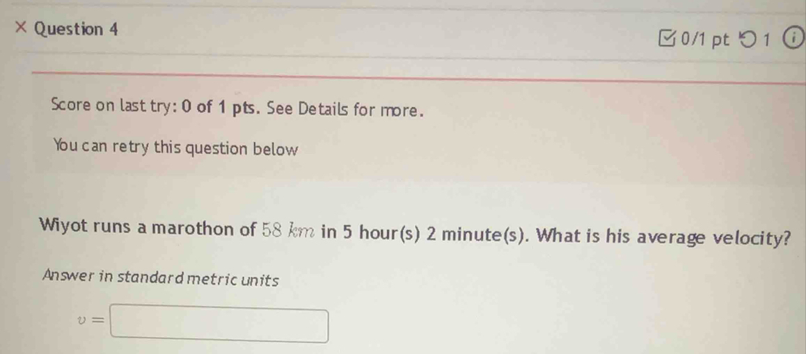 × Question 4 (i 
0/1 ptつ 1 
Score on last try: 0 of 1 pts. See Details for more. 
You can retry this question below 
Wiyot runs a marothon of 58 km in 5 hour(s) 2 minute(s). What is his average velocity? 
Answer in standard metric units
v=□