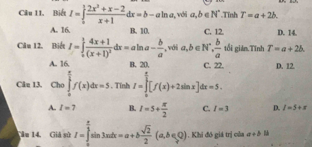 Biết I=∈tlimits _0^(3frac 2x^2)+x-2x+1dx=b-aln a , với a,b∈ N^*.Tính T=a+2b.
A. 16. B. 10. C. 12. D. 14.
Câu 12. Biết I=∈tlimits _0^(3frac 4x+1)(x+1)^2dx=aln a- b/a  , với a, b∈ N^(·),  b/a  tối giản.Tính T=a+2b.
A. 16. B. 20. C. 22. D. 12.
Câu 13. Cho ∈tlimits _0^((frac π)2)f(x)dx=5. Tính I=∈tlimits _0^((frac π)3)[f(x)+2sin x]dx=5.
A. I=7 B. I=5+ π /2 
C. I=3 D. I=5+π
Tâu 14. Giả sử I=∈tlimits _0^((frac π)4)sin 3xdx=a+b sqrt(2)/2 (a,b∈ Q). Khi đó giá trị của a+b là