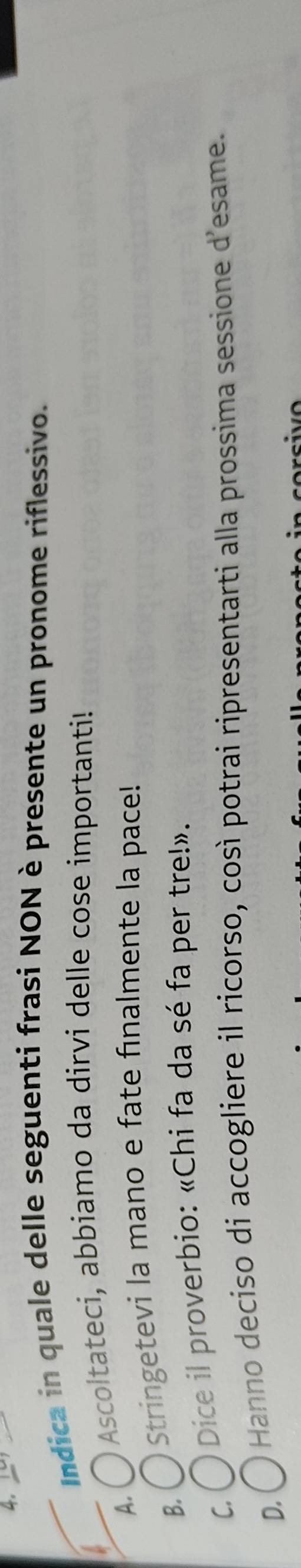 Indica in quale delle seguenti frasi NON è presente un pronome riflessivo.
A.
O Ascoltateci, abbiamo da dirvi delle cose importanti!
B.
Stringetevi la mano e fate fınalmente la pace!
C.
Dice il proverbio: «Chi fa da sé fa per tre!».
D.
* Hanno deciso di accogliere il ricorso, così potrai ripresentarti alla prossima sessione d'esame.
