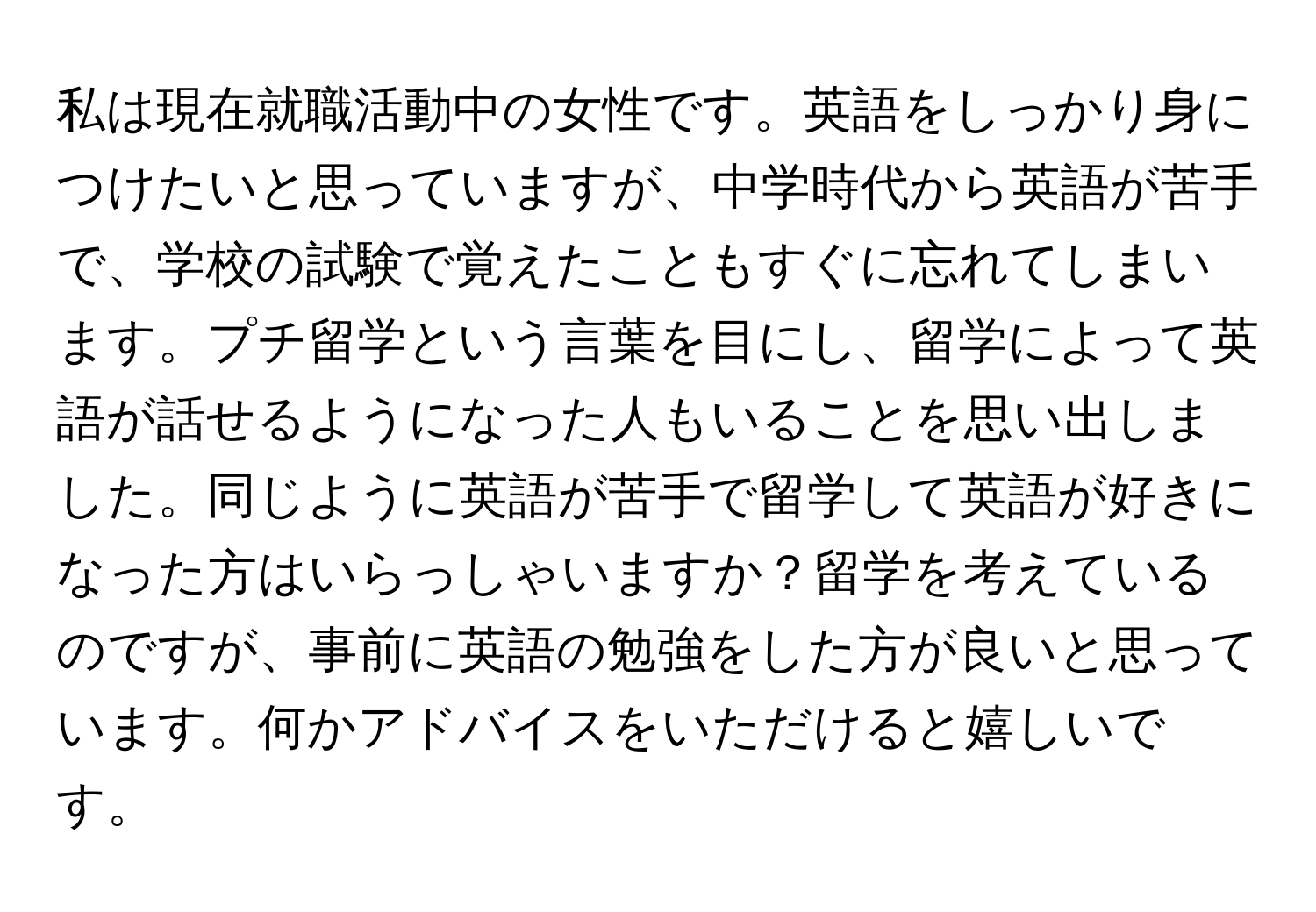 私は現在就職活動中の女性です。英語をしっかり身につけたいと思っていますが、中学時代から英語が苦手で、学校の試験で覚えたこともすぐに忘れてしまいます。プチ留学という言葉を目にし、留学によって英語が話せるようになった人もいることを思い出しました。同じように英語が苦手で留学して英語が好きになった方はいらっしゃいますか？留学を考えているのですが、事前に英語の勉強をした方が良いと思っています。何かアドバイスをいただけると嬉しいです。