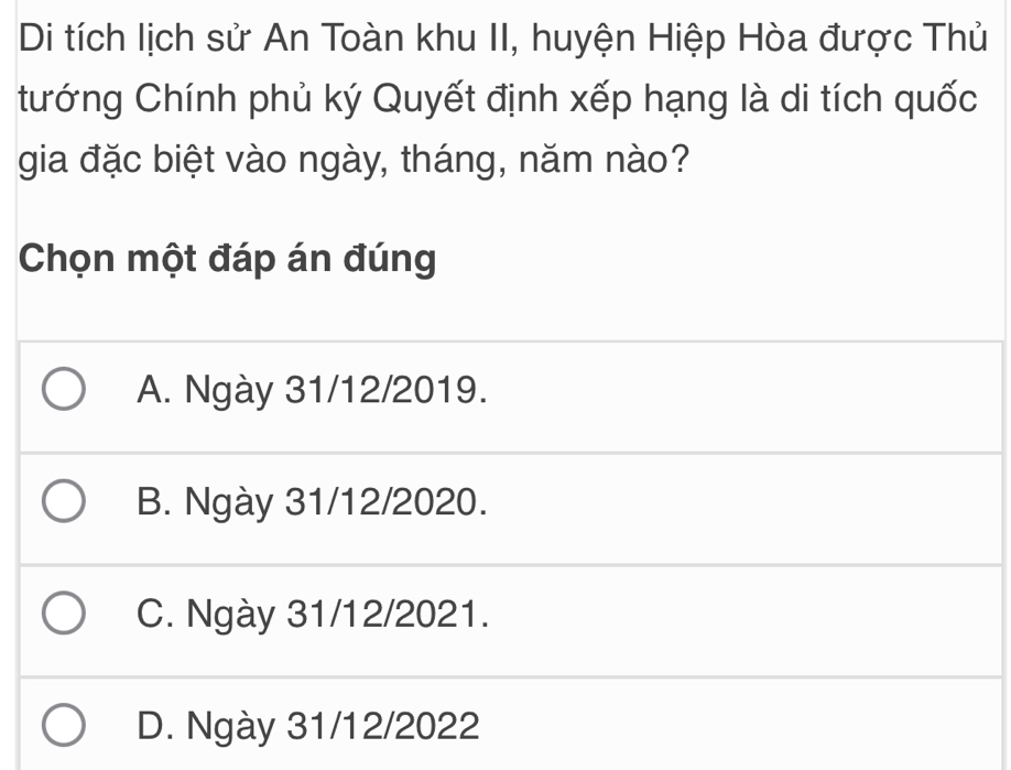 Di tích lịch sử An Toàn khu II, huyện Hiệp Hòa được Thủ
tướng Chính phủ ký Quyết định xếp hạng là di tích quốc
gia đặc biệt vào ngày, tháng, năm nào?
Chọn một đáp án đúng
A. Ngày 31/12/2019.
B. Ngày 31/12/2020.
C. Ngày 31/12/2021.
D. Ngày 31/12/2022