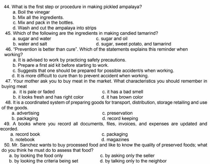 What is the first step or procedure in making pickled ampalaya?
a. Boil the vinegar
b. Mix all the ingredients.
c. Mix and pack in the bottles.
d. Wash and cut the ampalaya into strips
45. Which of the following are the ingredients in making candied tamarind?
a. sugar and water c. sugar and oil
b. water and salt d. sugar, sweet potato, and tamarind
46. “Prevention is better than cure”. Which of the statements explains this reminder when
working?
a. It is advised to work by practicing safety precautions.
b. Prepare a first aid kit before starting to work.
c. Suggests that one should be prepared for possible accident/s when working.
d. It is more difficult to cure than to prevent accident when working.
47. Your mother ask you to buy meat in the market. What characteristics you should remember in
buying meat
a. it is pale or faded c. it has a bad smell
b. it looks fresh and has right color d. it has brown color
48. It is a coordinated system of preparing goods for transport, distribution, storage retailing and use
of the goods.
a. advertising c. preservation
b. packaging d. record keeping
49. A books where you record all documents, files, invoices, and expenses are updated and
ecorded.
a. record book c. packaging
b. notebook d. magazines
50. Mr. Sanchez wants to buy processed food and like to know the quality of preserved foods; what
do you think he must do to assess that food?
a. by looking the food only c. by asking only the seller
b. by looking the criteria being set d. by talking only to the neighbor